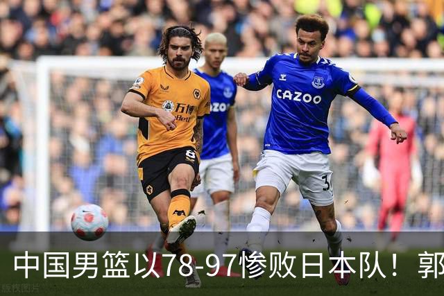 中国男篮以78-97惨败日本队！郭士强战术死板，被喊下课